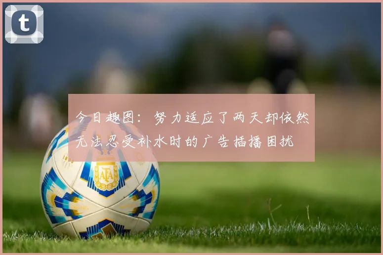 今日趣图：努力适应了两天却依然无法忍受补水时的广告插播困扰