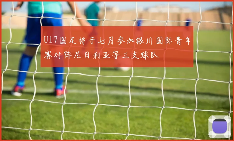 U17国足将于七月参加银川国际青年赛对阵尼日利亚等三支球队