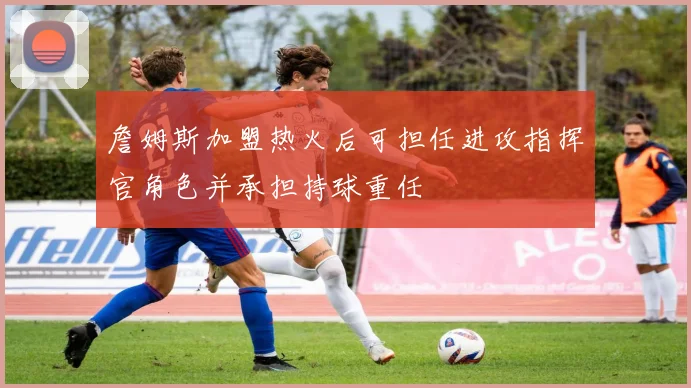 詹姆斯加盟热火后可担任进攻指挥官角色并承担持球重任