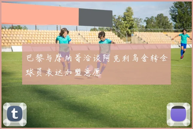 巴黎与摩纳哥洽谈阿克利乌舍转会球员表达加盟意愿