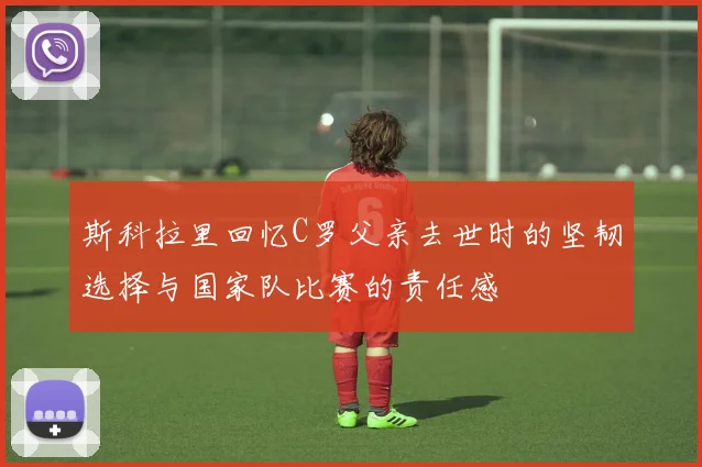 斯科拉里回忆C罗父亲去世时的坚韧选择与国家队比赛的责任感