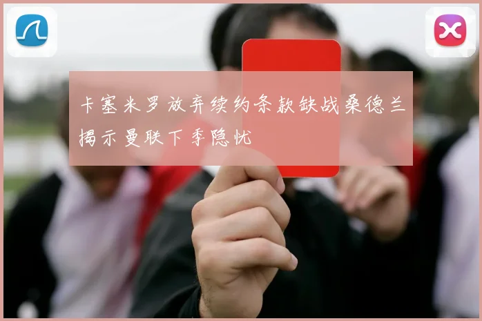 卡塞米罗放弃续约条款缺战桑德兰揭示曼联下季隐忧