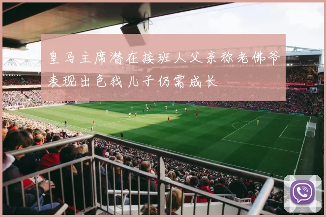 皇马主席潜在接班人父亲称老佛爷表现出色我儿子仍需成长