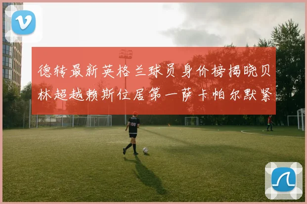 德转最新英格兰球员身价榜揭晓贝林超越赖斯位居第一萨卡帕尔默紧随其后