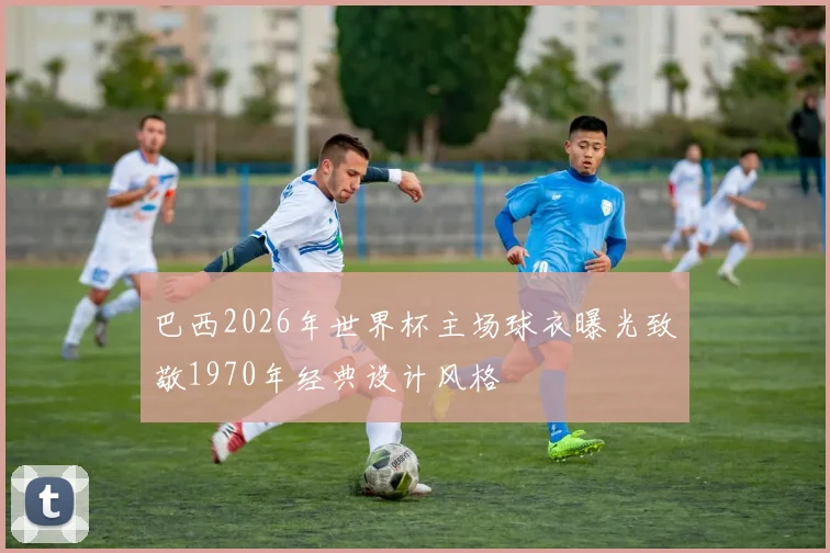 巴西2026年世界杯主场球衣曝光致敬1970年经典设计风格