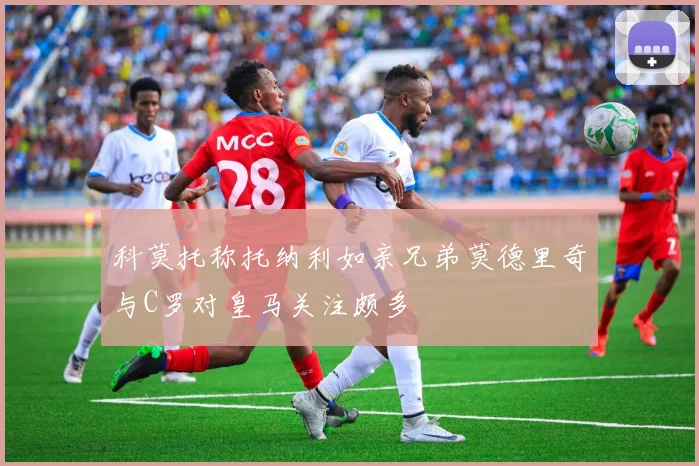 科莫托称托纳利如亲兄弟莫德里奇与C罗对皇马关注颇多