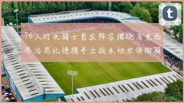 76人对决骑士首发阵容揭晓马克西乔治恩比德携手出战米切尔领衔骑士