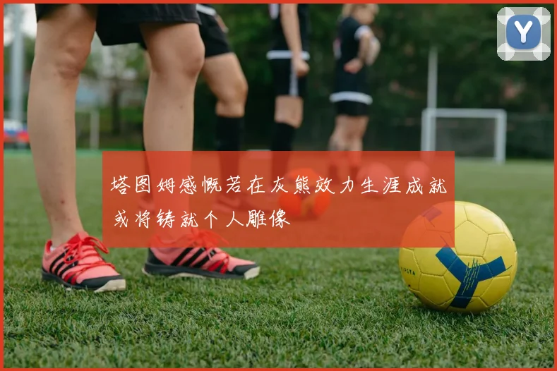 塔图姆感慨若在灰熊效力生涯成就或将铸就个人雕像