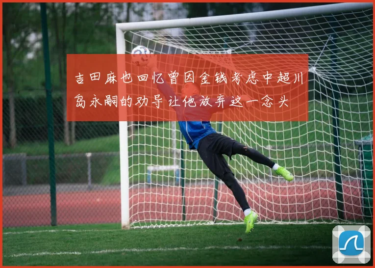 吉田麻也回忆曾因金钱考虑中超川岛永嗣的劝导让他放弃这一念头
