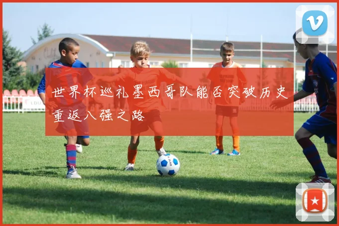 世界杯巡礼墨西哥队能否突破历史重返八强之路