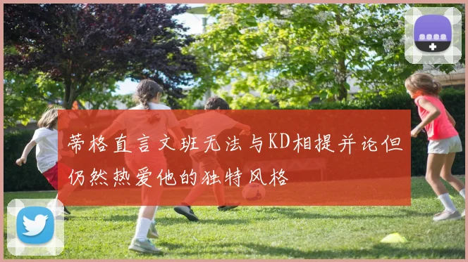 蒂格直言文班无法与KD相提并论但仍然热爱他的独特风格