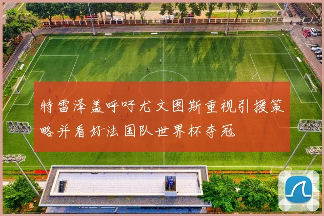 特雷泽盖呼吁尤文图斯重视引援策略并看好法国队世界杯夺冠