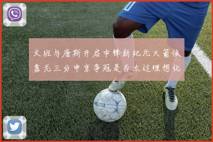 文班与唐斯开启中锋新纪元火箭依靠无三分申京争冠是否太过理想化