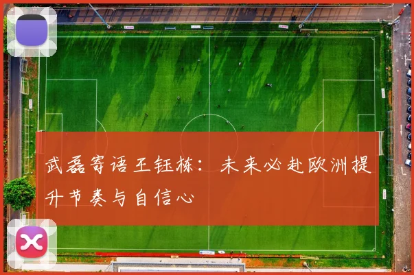 武磊寄语王钰栋：未来必赴欧洲提升节奏与自信心