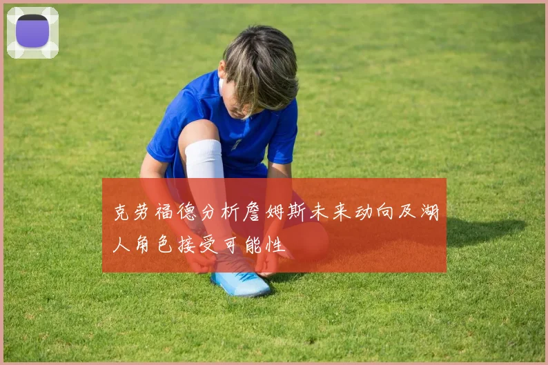 克劳福德分析詹姆斯未来动向及湖人角色接受可能性