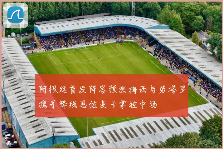 阿根廷首发阵容预测梅西与劳塔罗携手锋线恩佐麦卡掌控中场