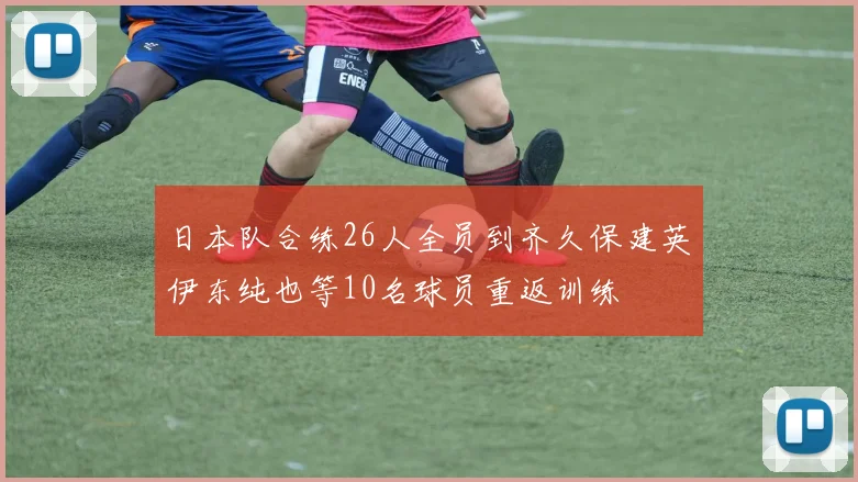 日本队合练26人全员到齐久保建英伊东纯也等10名球员重返训练