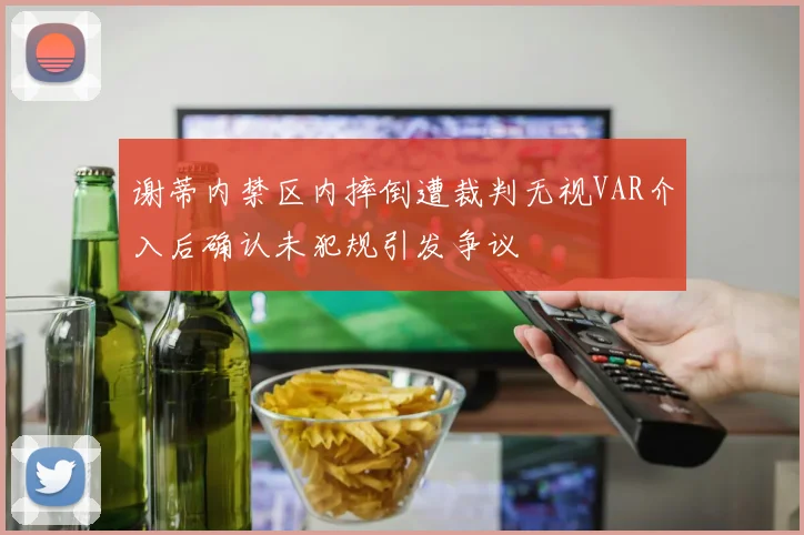 谢蒂内禁区内摔倒遭裁判无视VAR介入后确认未犯规引发争议